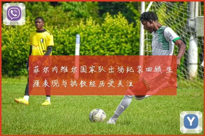 菲尔内维尔国家队出场纪录回顾 生涯表现与执教经历受关注