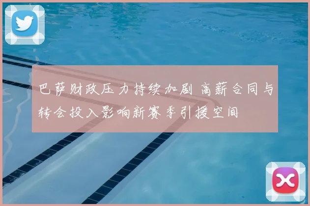 巴萨财政压力持续加剧 高薪合同与转会投入影响新赛季引援空间