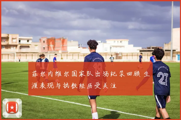 菲尔内维尔国家队出场纪录回顾 生涯表现与执教经历受关注