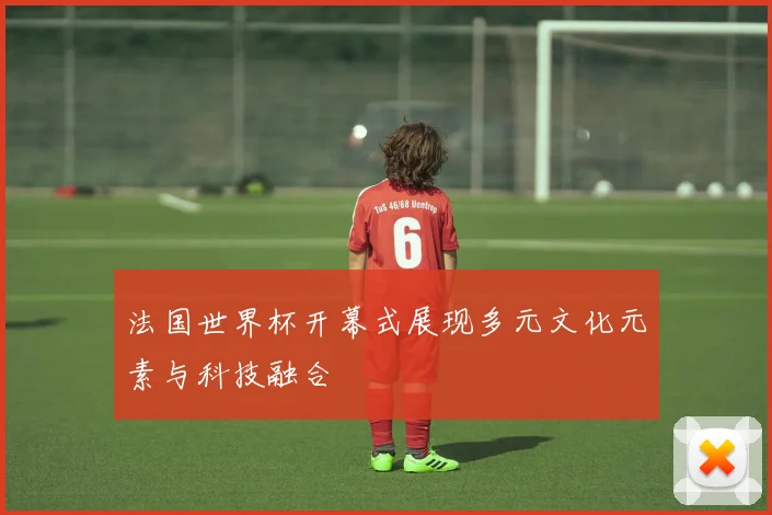 法国世界杯开幕式展现多元文化元素与科技融合