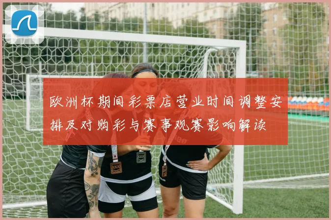 欧洲杯期间彩票店营业时间调整安排及对购彩与赛事观赛影响解读