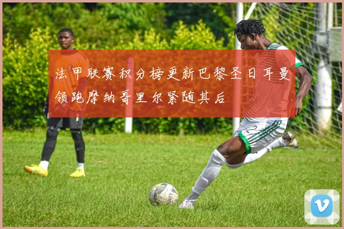 法甲联赛积分榜更新巴黎圣日耳曼领跑摩纳哥里尔紧随其后