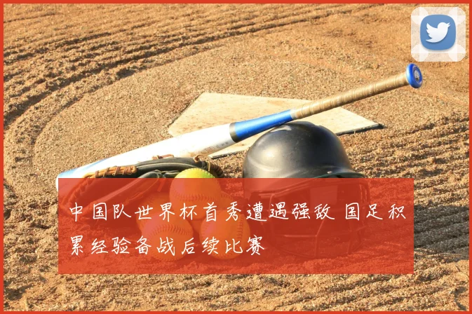 中国队世界杯首秀遭遇强敌 国足积累经验备战后续比赛