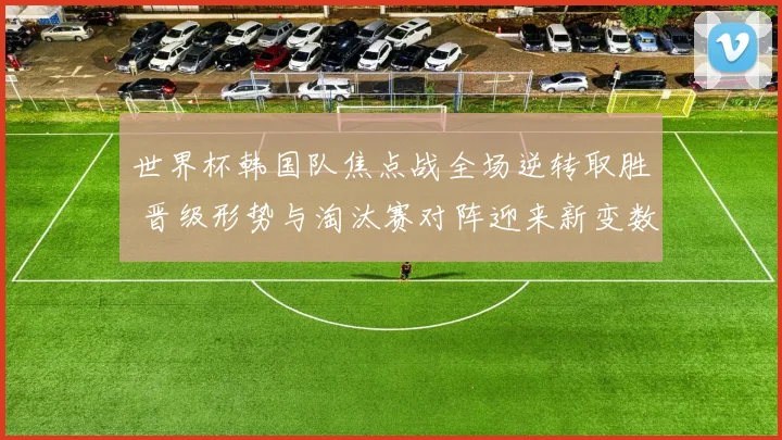 世界杯韩国队焦点战全场逆转取胜 晋级形势与淘汰赛对阵迎来新变数