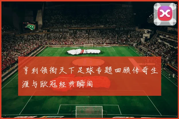 亨利领衔天下足球专题回顾传奇生涯与欧冠经典瞬间