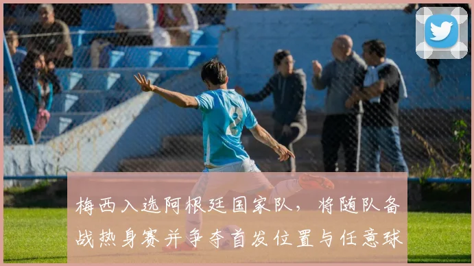 梅西入选阿根廷国家队,将随队备战热身赛并争夺首发位置与任意球主罚