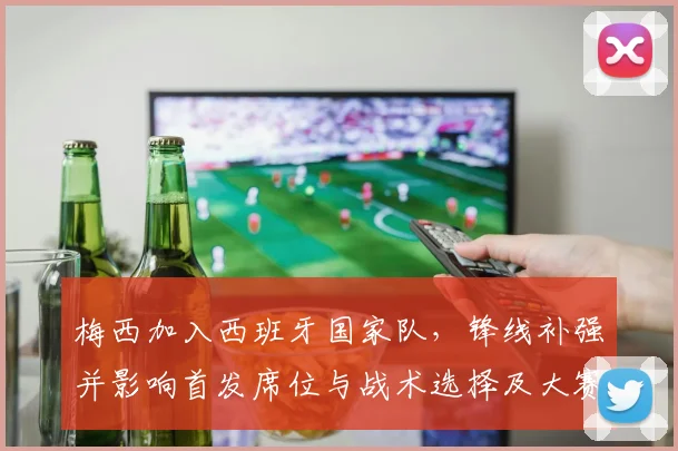 梅西加入西班牙国家队，锋线补强并影响首发席位与战术选择及大赛名单