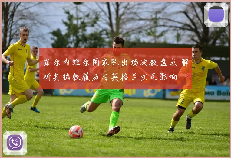 菲尔内维尔国家队出场次数盘点 解析其执教履历与英格兰女足影响