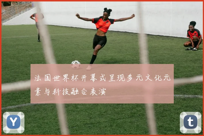 法国世界杯开幕式呈现多元文化元素与科技融合表演