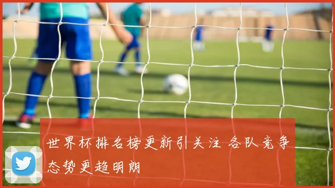 世界杯排名榜更新引关注 各队竞争态势更趋明朗