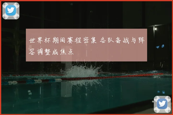 世界杯期间赛程密集 各队备战与阵容调整成焦点