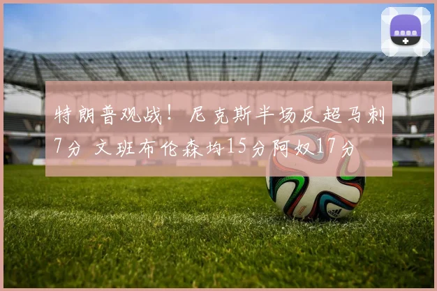特朗普观战！尼克斯半场反超马刺7分 文班布伦森均15分阿奴17分
