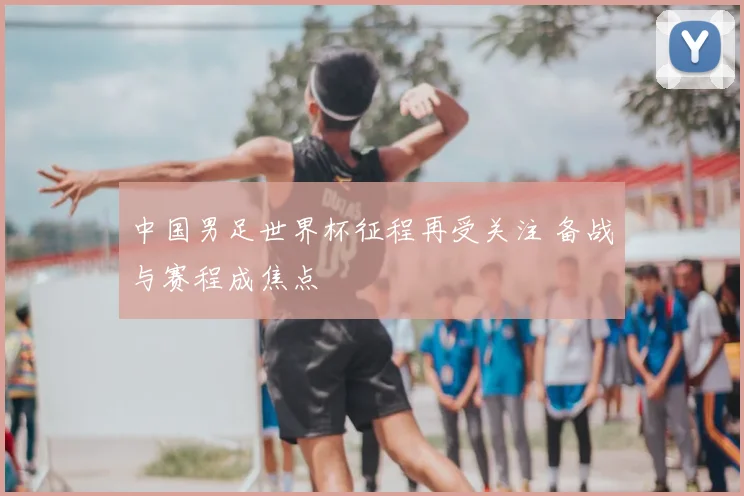 中国男足世界杯征程再受关注 备战与赛程成焦点