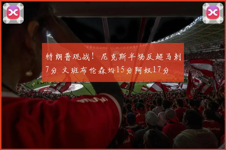 特朗普观战!尼克斯半场反超马刺7分 文班布伦森均15分阿奴17分