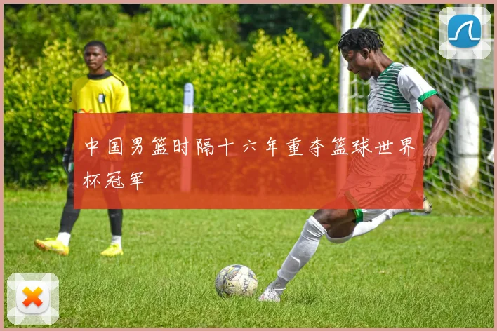 中国男篮时隔十六年重夺篮球世界杯冠军