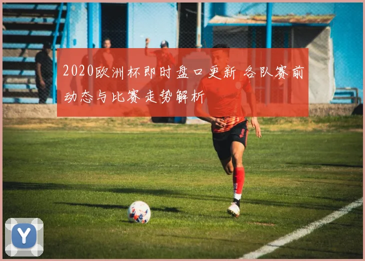 2020欧洲杯即时盘口更新 各队赛前动态与比赛走势解析